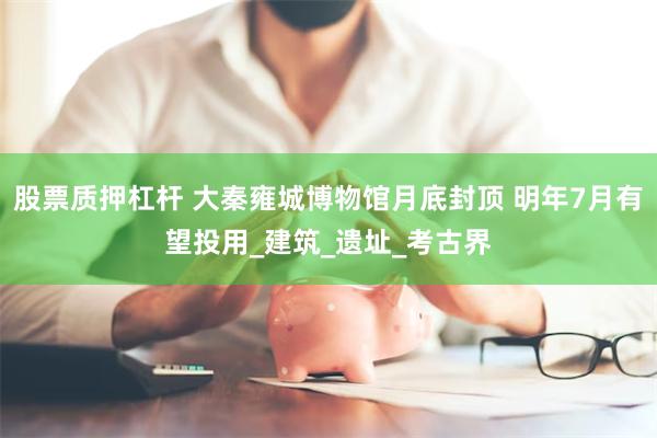 股票质押杠杆 大秦雍城博物馆月底封顶 明年7月有望投用_建筑_遗址_考古界