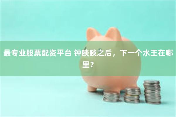 最专业股票配资平台 钟睒睒之后，下一个水王在哪里？