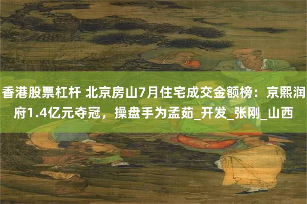 香港股票杠杆 北京房山7月住宅成交金额榜：京熙润府1.4亿元夺冠，操盘手为孟茹_开发_张刚_山西