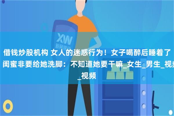 借钱炒股机构 女人的迷惑行为！女子喝醉后睡着了，闺蜜非要给她洗脚：不知道她要干嘛_女生_男生_视频