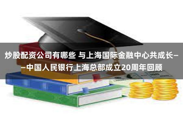 炒股配资公司有哪些 与上海国际金融中心共成长——中国人民银行上海总部成立20周年回顾