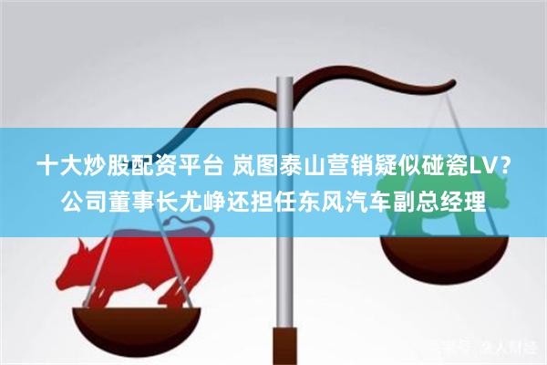 十大炒股配资平台 岚图泰山营销疑似碰瓷LV？公司董事长尤峥还担任东风汽车副总经理