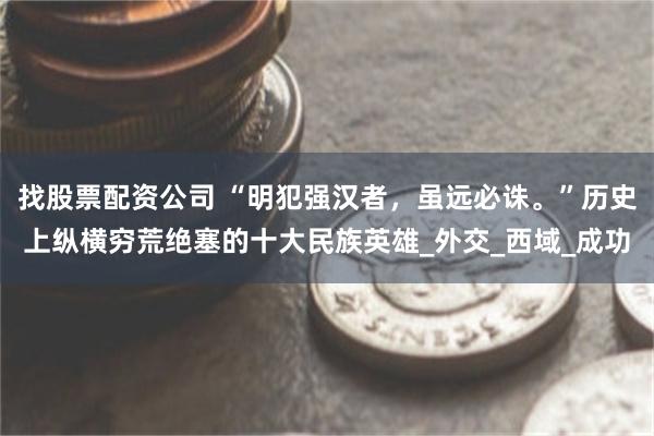 找股票配资公司 “明犯强汉者，虽远必诛。”历史上纵横穷荒绝塞的十大民族英雄_外交_西域_成功