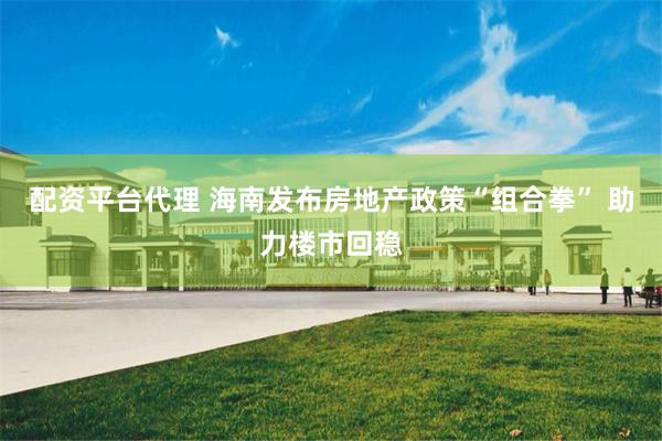 配资平台代理 海南发布房地产政策“组合拳” 助力楼市回稳