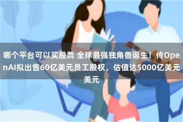 哪个平台可以买股票 全球最强独角兽诞生！传OpenAI拟出售60亿美元员工股权，估值达5000亿美元