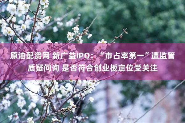 原油配资网 新广益IPO：“市占率第一”遭监管质疑问询 是否符合创业板定位受关注