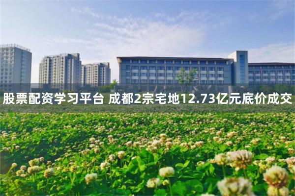 股票配资学习平台 成都2宗宅地12.73亿元底价成交