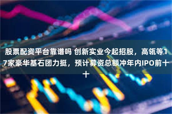 股票配资平台靠谱吗 创新实业今起招股,高瓴等17家豪华基石团力挺,预计募资总额冲年内IPO前十