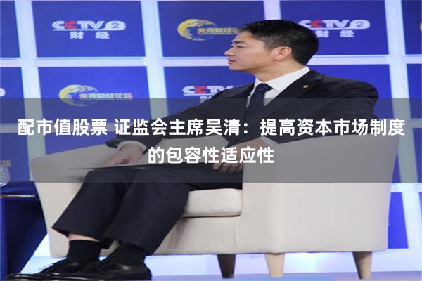 配市值股票 证监会主席吴清:提高资本市场制度的包容性适应性
