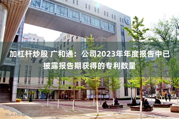 加杠杆炒股 广和通：公司2023年年度报告中已披露报告期获得的专利数量