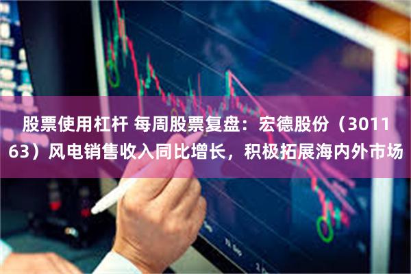 股票使用杠杆 每周股票复盘：宏德股份（301163）风电销售收入同比增长，积极拓展海内外市场