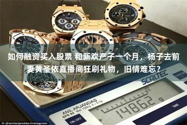 如何融资买入股票 和新欢产子一个月，杨子去前妻黄圣依直播间狂刷礼物，旧情难忘？
