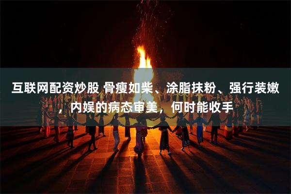 互联网配资炒股 骨瘦如柴、涂脂抹粉、强行装嫩，内娱的病态审美，何时能收手