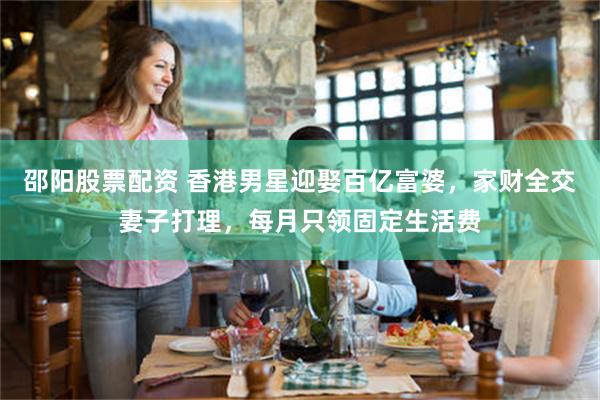 邵阳股票配资 香港男星迎娶百亿富婆，家财全交妻子打理，每月只领固定生活费