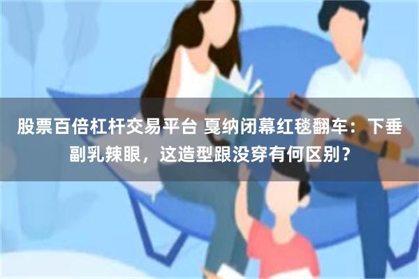 股票百倍杠杆交易平台 戛纳闭幕红毯翻车：下垂副乳辣眼，这造型跟没穿有何区别？