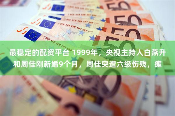 最稳定的配资平台 1999年，央视主持人白燕升和周佳刚新婚9个月，周佳突遭六级伤残，瘫