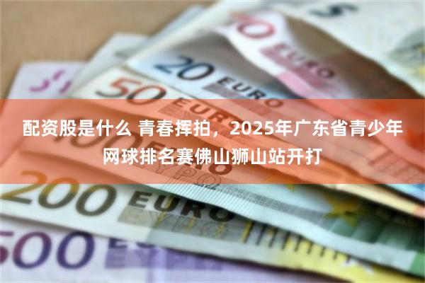 配资股是什么 青春挥拍，2025年广东省青少年网球排名赛佛山狮山站开打