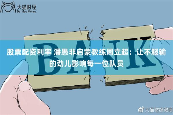 股票配资利率 潘愚非启蒙教练周立超：让不服输的劲儿影响每一位队员