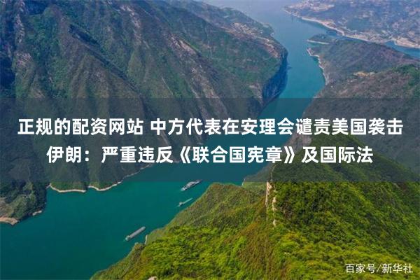 正规的配资网站 中方代表在安理会谴责美国袭击伊朗：严重违反《联合国宪章》及国际法