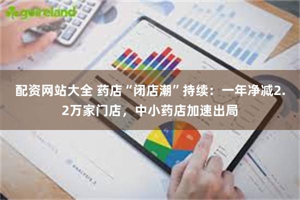 配资网站大全 药店“闭店潮”持续：一年净减2.2万家门店，中小药店加速出局