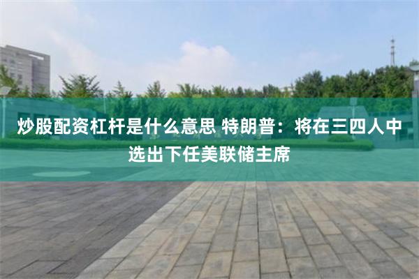 炒股配资杠杆是什么意思 特朗普：将在三四人中选出下任美联储主席
