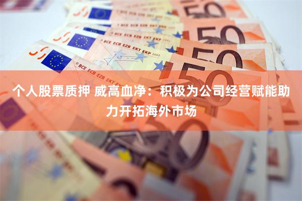 个人股票质押 威高血净：积极为公司经营赋能助力开拓海外市场