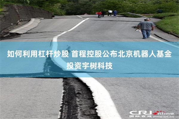 如何利用杠杆炒股 首程控股公布北京机器人基金投资宇树科技