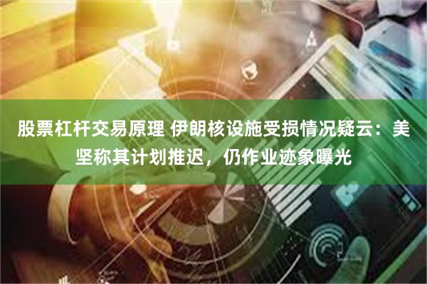 股票杠杆交易原理 伊朗核设施受损情况疑云：美坚称其计划推迟，仍作业迹象曝光