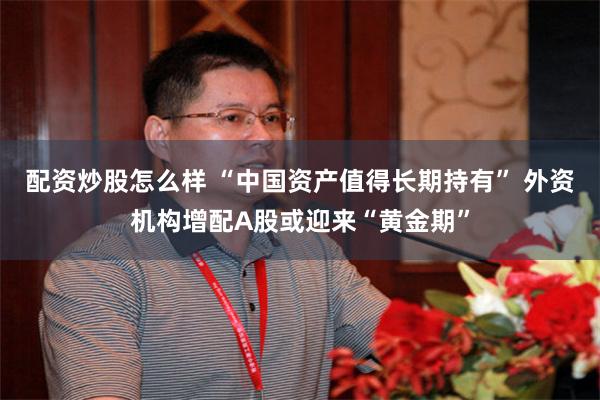配资炒股怎么样 “中国资产值得长期持有” 外资机构增配A股或迎来“黄金期”