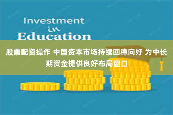 股票配资操作 中国资本市场持续回稳向好 为中长期资金提供良好布局窗口