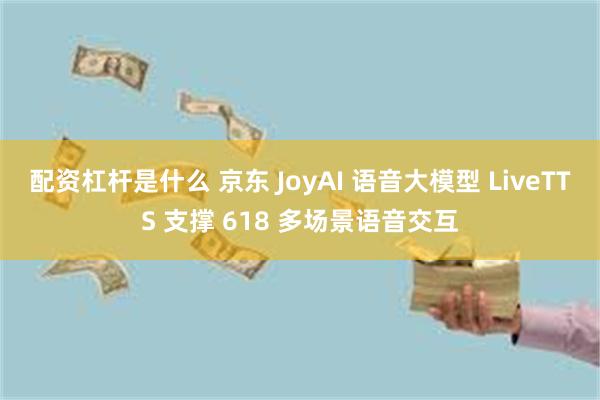 配资杠杆是什么 京东 JoyAI 语音大模型 LiveTTS 支撑 618 多场景语音交互