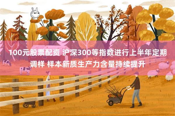 100元股票配资 沪深300等指数进行上半年定期调样 样本新质生产力含量持续提升
