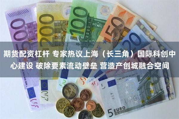 期货配资杠杆 专家热议上海（长三角）国际科创中心建设 破除要素流动壁垒 营造产创城融合空间