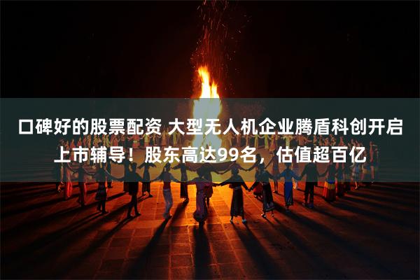 口碑好的股票配资 大型无人机企业腾盾科创开启上市辅导！股东高达99名，估值超百亿