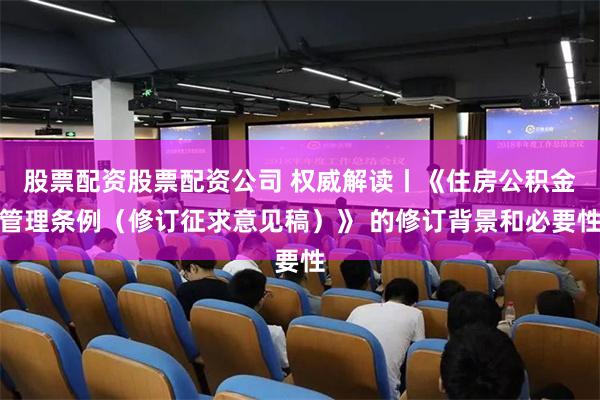 股票配资股票配资公司 权威解读丨《住房公积金管理条例（修订征求意见稿）》 的修订背景和必要性