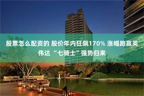 股票怎么配资的 股价年内狂飙170% 涨幅跑赢英伟达 “七骑士”强势归来
