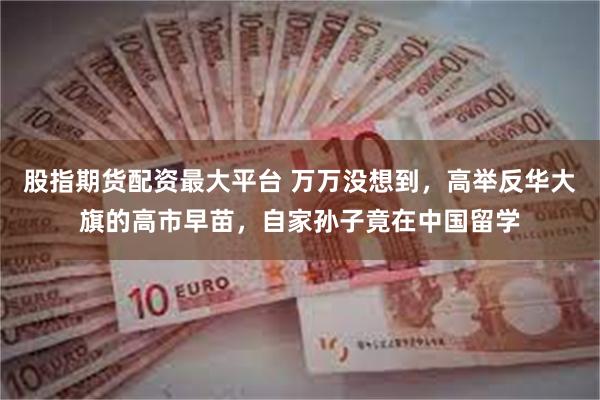 股指期货配资最大平台 万万没想到,高举反华大旗的高市早苗,自家孙子竟在中国留学