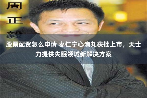 股票配资怎么申请 枣仁宁心滴丸获批上市，天士力提供失眠领域新解决方案