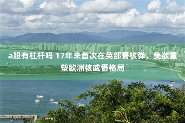 a股有杠杆吗 17年来首次在英部署核弹,美欲重塑欧洲核威慑格局