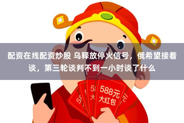 配资在线配资炒股 乌释放停火信号，俄希望接着谈，第三轮谈判不到一小时谈了什么
