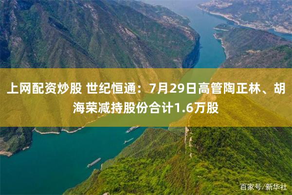 上网配资炒股 世纪恒通：7月29日高管陶正林、胡海荣减持股份合计1.6万股