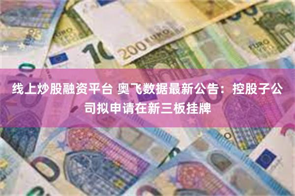 线上炒股融资平台 奥飞数据最新公告：控股子公司拟申请在新三板挂牌