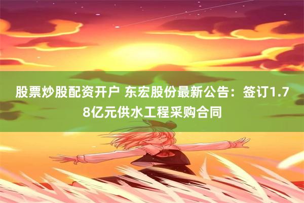 股票炒股配资开户 东宏股份最新公告：签订1.78亿元供水工程采购合同