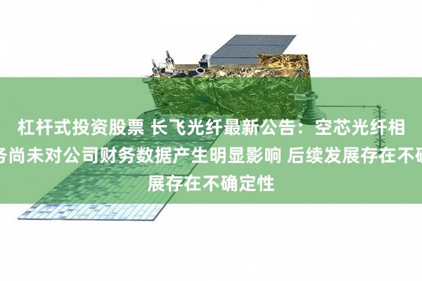 杠杆式投资股票 长飞光纤最新公告：空芯光纤相关业务尚未对公司财务数据产生明显影响 后续发展存在不确定性