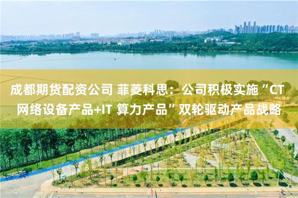 成都期货配资公司 菲菱科思：公司积极实施“CT 网络设备产品+IT 算力产品”双轮驱动产品战略