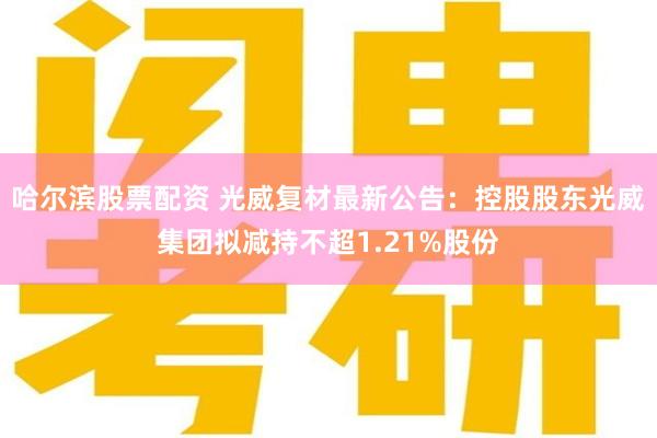 哈尔滨股票配资 光威复材最新公告：控股股东光威集团拟减持不超1.21%股份