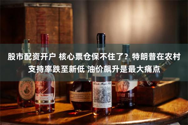 股市配资开户 核心票仓保不住了？特朗普在农村支持率跌至新低 油价飙升是最大痛点