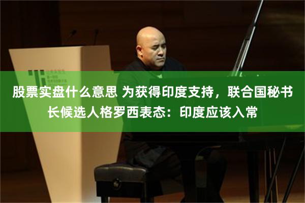 股票实盘什么意思 为获得印度支持,联合国秘书长候选人格罗西表态:印度应该入常