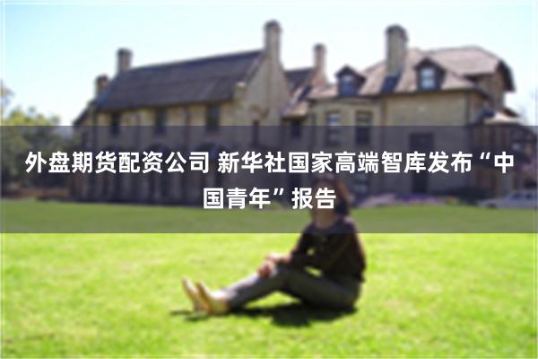 外盘期货配资公司 新华社国家高端智库发布“中国青年”报告