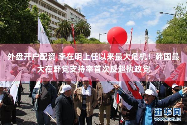 外盘开户配资 李在明上任以来最大危机！韩国最大在野党支持率首次反超执政党